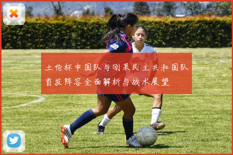 土伦杯中国队与刚果民主共和国队首发阵容全面解析与战术展望