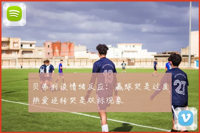 贝弗利谈情绪反应：赢球哭是过度热爱逆转哭是双标现象