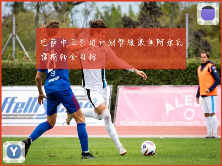 巴萨中卫引进计划暂缓聚焦阿尔瓦雷斯转会目标