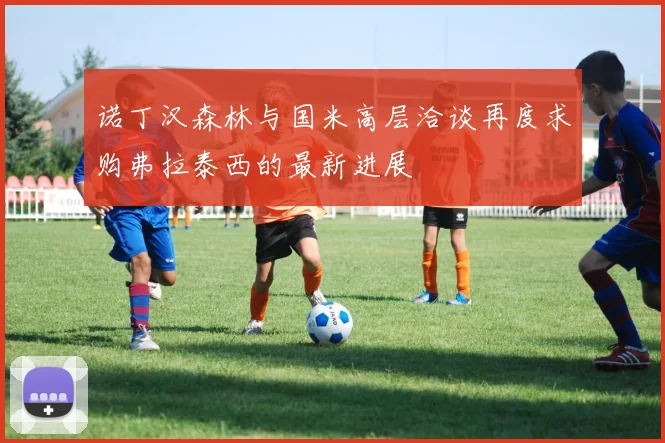 诺丁汉森林与国米高层洽谈再度求购弗拉泰西的最新进展