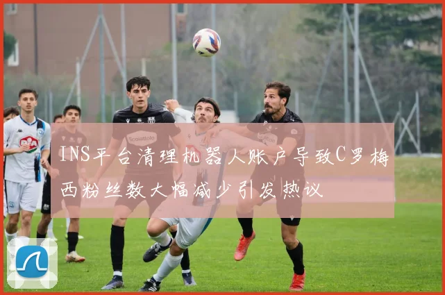 INS平台清理机器人账户导致C罗梅西粉丝数大幅减少引发热议