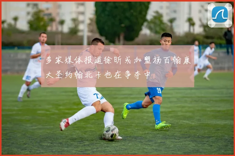 多家媒体报道徐昕或加盟杨百翰康大圣约翰北卡也在争夺中