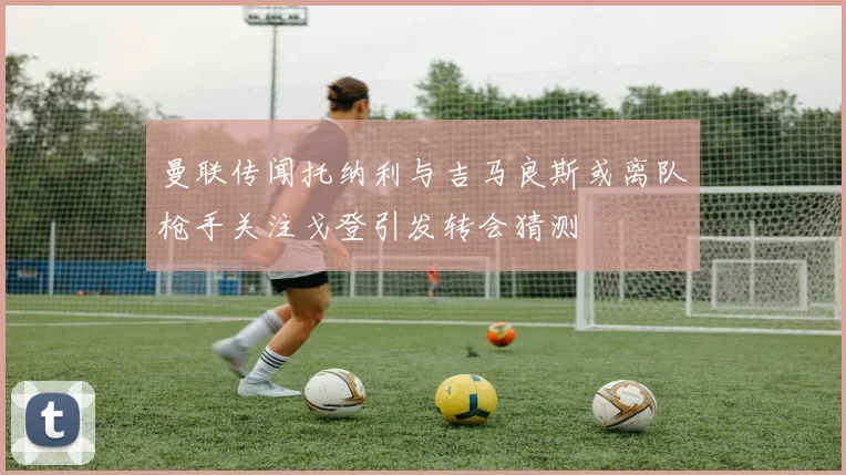 曼联传闻托纳利与吉马良斯或离队枪手关注戈登引发转会猜测