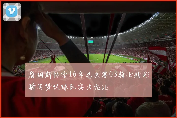 詹姆斯怀念16年总决赛G3骑士精彩瞬间赞叹球队实力无比