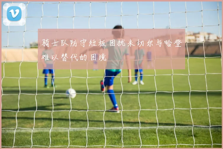 骑士队防守短板困扰米切尔与哈登难以替代的困境