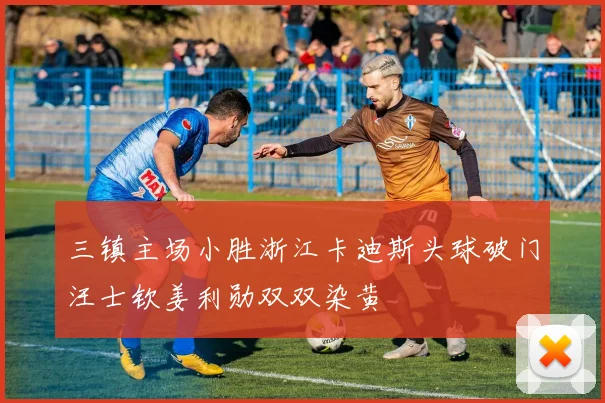 三镇主场小胜浙江卡迪斯头球破门汪士钦姜利勋双双染黄