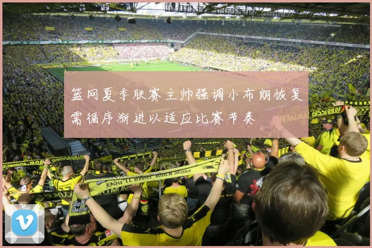 篮网夏季联赛主帅强调小布朗恢复需循序渐进以适应比赛节奏