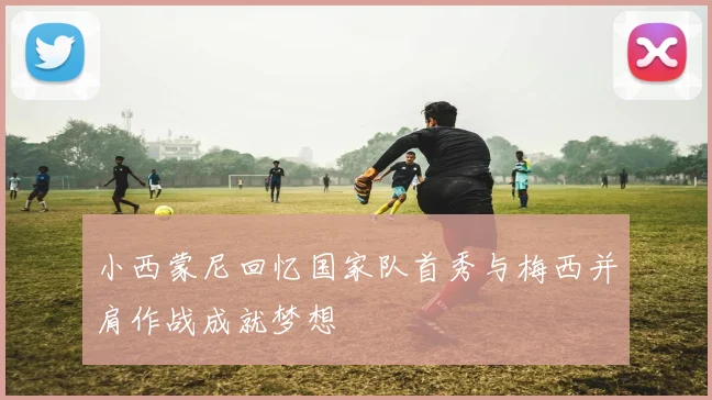 小西蒙尼回忆国家队首秀与梅西并肩作战成就梦想