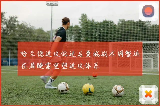 哈兰德进攻低迷后曼城战术调整迫在眉睫需重塑进攻体系