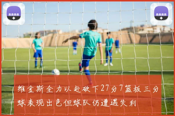 维金斯全力以赴砍下27分7篮板三分球表现出色但球队仍遭遇失利