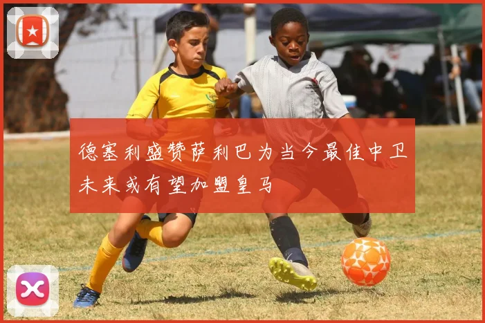 德塞利盛赞萨利巴为当今最佳中卫未来或有望加盟皇马