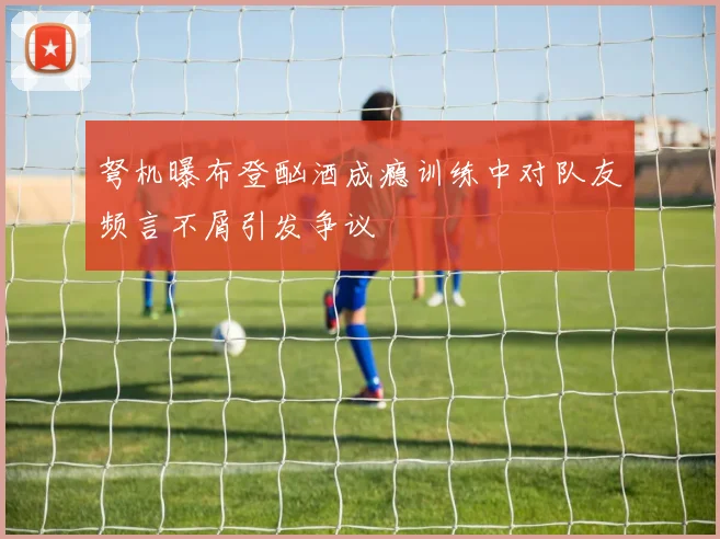 弩机曝布登酗酒成瘾训练中对队友频言不屑引发争议