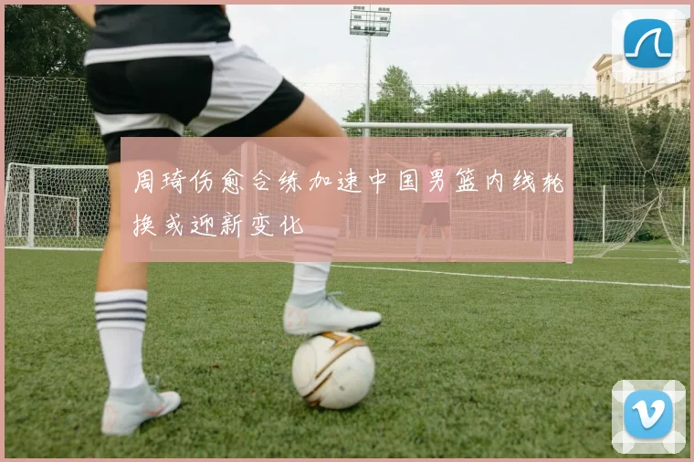 周琦伤愈合练加速中国男篮内线轮换或迎新变化