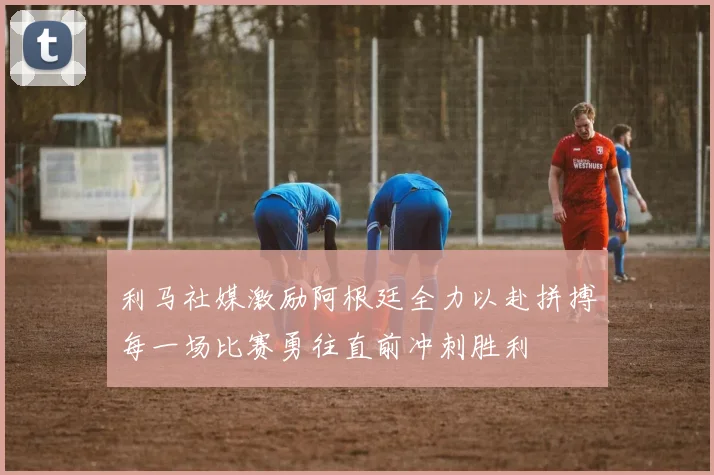 利马社媒激励阿根廷全力以赴拼搏每一场比赛勇往直前冲刺胜利