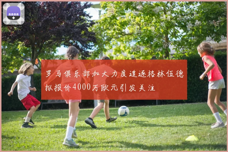 罗马俱乐部加大力度追逐格林伍德拟报价4000万欧元引发关注