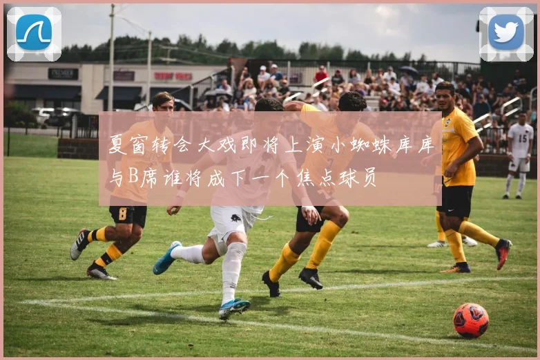 夏窗转会大戏即将上演小蜘蛛库库与B席谁将成下一个焦点球员