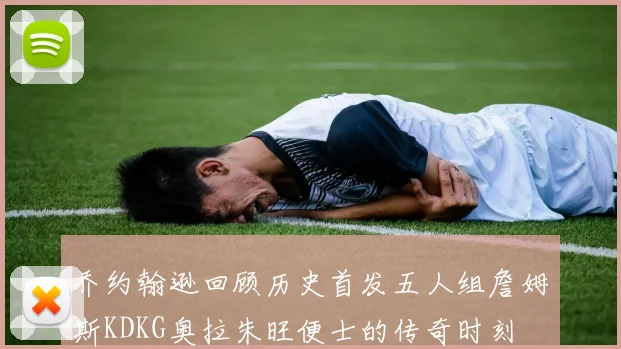 乔约翰逊回顾历史首发五人组詹姆斯KDKG奥拉朱旺便士的传奇时刻