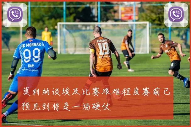 莫利纳谈埃及比赛艰难程度赛前已预见到将是一场硬仗