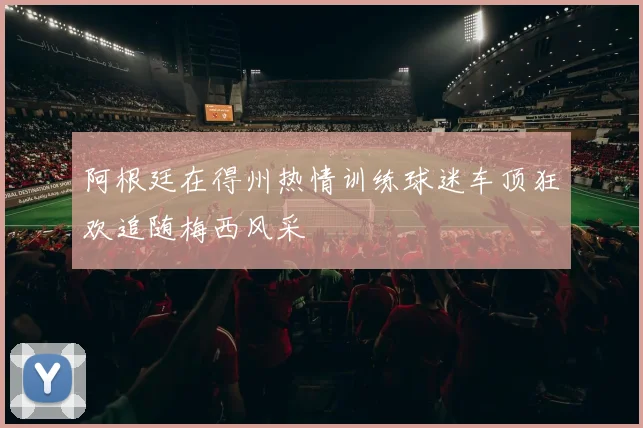 阿根廷在得州热情训练球迷车顶狂欢追随梅西风采
