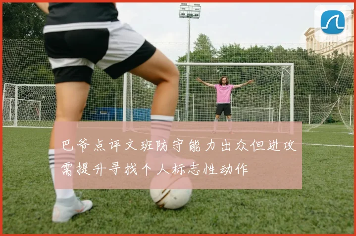 巴爷点评文班防守能力出众但进攻需提升寻找个人标志性动作