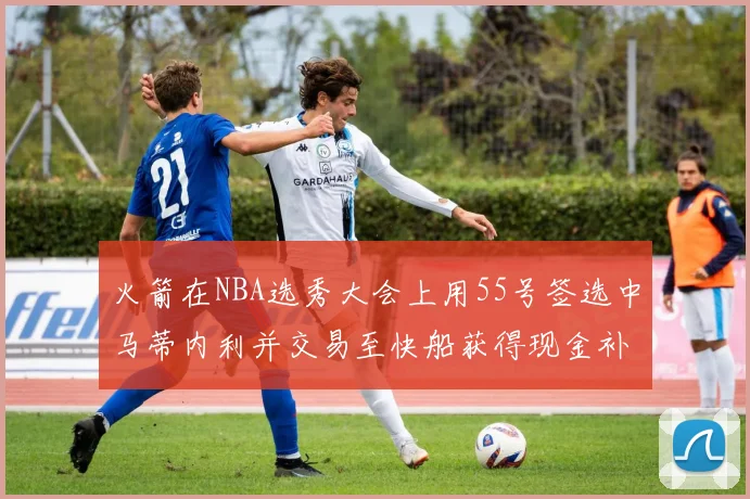 火箭在NBA选秀大会上用55号签选中马蒂内利并交易至快船获得现金补偿