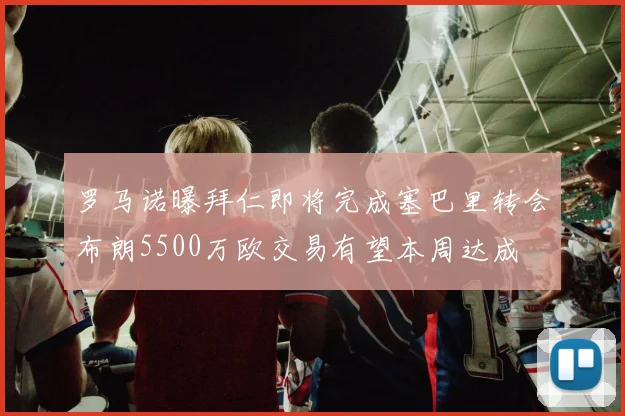 罗马诺曝拜仁即将完成塞巴里转会布朗5500万欧交易有望本周达成