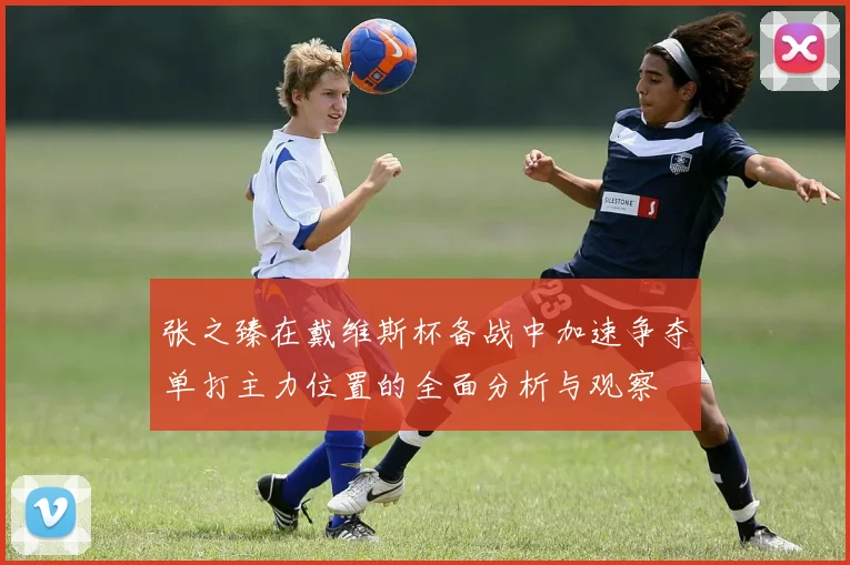 张之臻在戴维斯杯备战中加速争夺单打主力位置的全面分析与观察