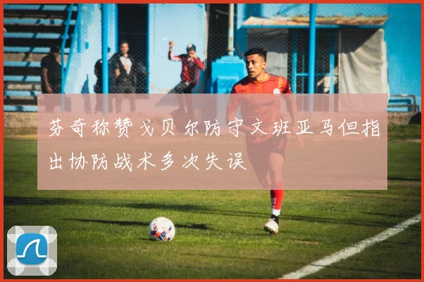 芬奇称赞戈贝尔防守文班亚马但指出协防战术多次失误