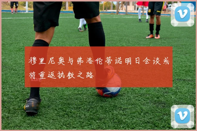 穆里尼奥与弗洛伦蒂诺明日会谈或将重返执教之路