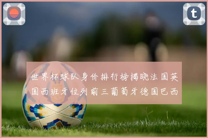 世界杯球队身价排行榜揭晓法国英国西班牙位列前三葡萄牙德国巴西身价均超九亿欧元