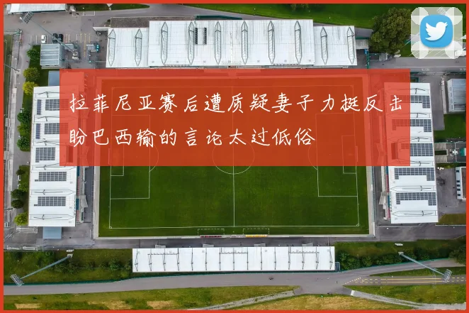 拉菲尼亚赛后遭质疑妻子力挺反击盼巴西输的言论太过低俗